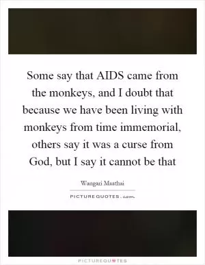 Some say that AIDS came from the monkeys, and I doubt that because we have been living with monkeys from time immemorial, others say it was a curse from God, but I say it cannot be that Picture Quote #1