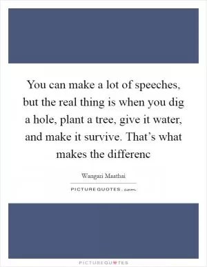 You can make a lot of speeches, but the real thing is when you dig a hole, plant a tree, give it water, and make it survive. That’s what makes the differenc Picture Quote #1