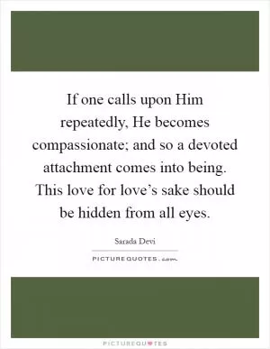If one calls upon Him repeatedly, He becomes compassionate; and so a devoted attachment comes into being. This love for love’s sake should be hidden from all eyes Picture Quote #1