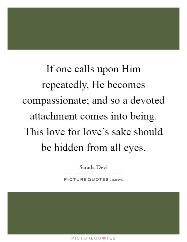 If one calls upon Him repeatedly, He becomes compassionate; and so a devoted attachment comes into being. This love for love's sake should be hidden from all eyes Picture Quote #1