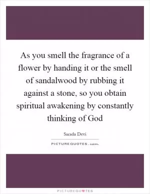 As you smell the fragrance of a flower by handing it or the smell of sandalwood by rubbing it against a stone, so you obtain spiritual awakening by constantly thinking of God Picture Quote #1