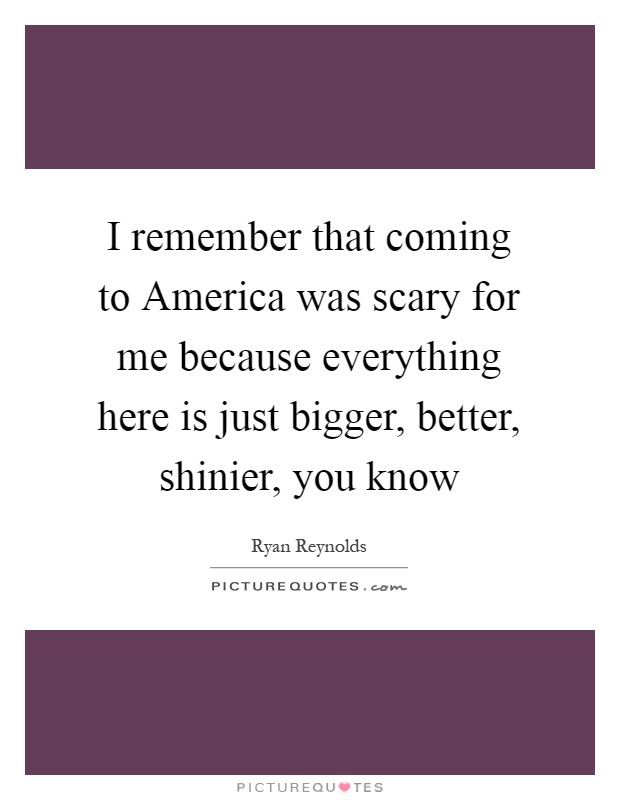 I remember that coming to America was scary for me because everything here is just bigger, better, shinier, you know Picture Quote #1