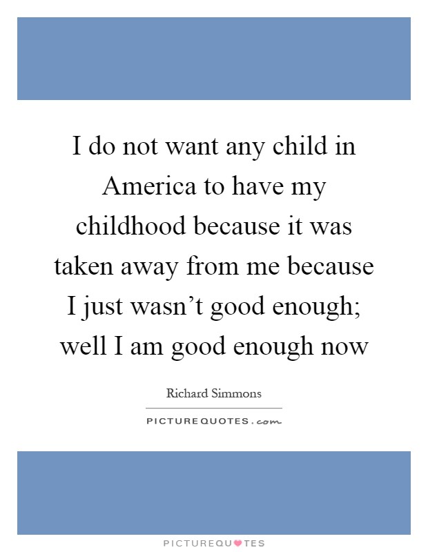 I do not want any child in America to have my childhood because it was taken away from me because I just wasn't good enough; well I am good enough now Picture Quote #1