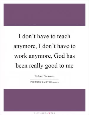 I don’t have to teach anymore, I don’t have to work anymore, God has been really good to me Picture Quote #1