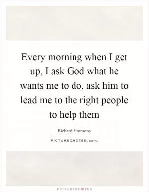 Every morning when I get up, I ask God what he wants me to do, ask him to lead me to the right people to help them Picture Quote #1