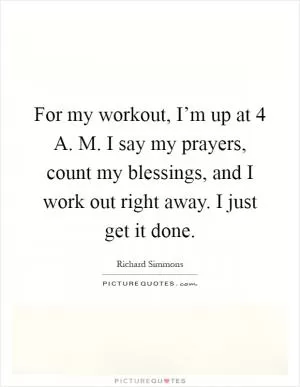 For my workout, I’m up at 4 A. M. I say my prayers, count my blessings, and I work out right away. I just get it done Picture Quote #1