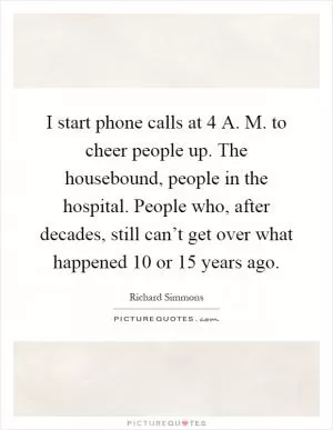 I start phone calls at 4 A. M. to cheer people up. The housebound, people in the hospital. People who, after decades, still can’t get over what happened 10 or 15 years ago Picture Quote #1
