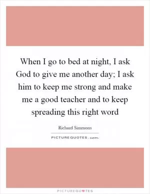 When I go to bed at night, I ask God to give me another day; I ask him to keep me strong and make me a good teacher and to keep spreading this right word Picture Quote #1