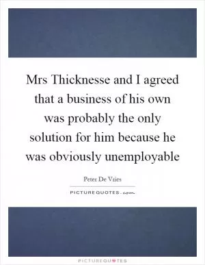 Mrs Thicknesse and I agreed that a business of his own was probably the only solution for him because he was obviously unemployable Picture Quote #1