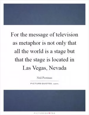 For the message of television as metaphor is not only that all the world is a stage but that the stage is located in Las Vegas, Nevada Picture Quote #1