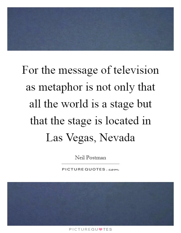 For the message of television as metaphor is not only that all the world is a stage but that the stage is located in Las Vegas, Nevada Picture Quote #1