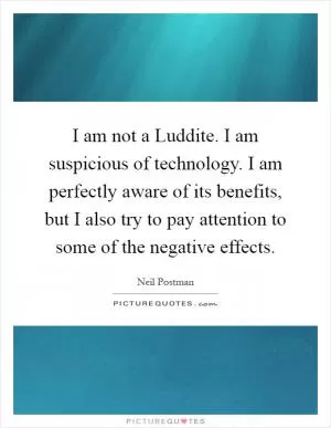 I am not a Luddite. I am suspicious of technology. I am perfectly aware of its benefits, but I also try to pay attention to some of the negative effects Picture Quote #1
