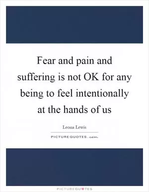 Fear and pain and suffering is not OK for any being to feel intentionally at the hands of us Picture Quote #1