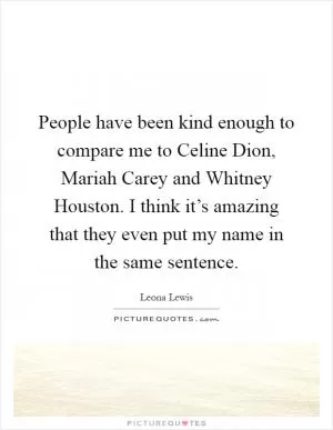 People have been kind enough to compare me to Celine Dion, Mariah Carey and Whitney Houston. I think it’s amazing that they even put my name in the same sentence Picture Quote #1
