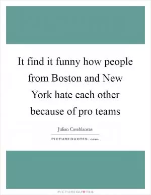 It find it funny how people from Boston and New York hate each other because of pro teams Picture Quote #1