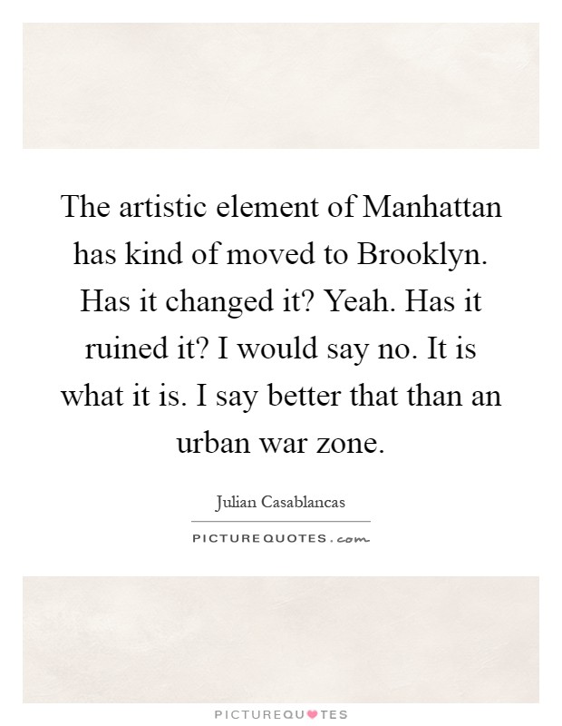 The artistic element of Manhattan has kind of moved to Brooklyn. Has it changed it? Yeah. Has it ruined it? I would say no. It is what it is. I say better that than an urban war zone Picture Quote #1