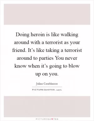 Doing heroin is like walking around with a terrorist as your friend. It’s like taking a terrorist around to parties You never know when it’s going to blow up on you Picture Quote #1