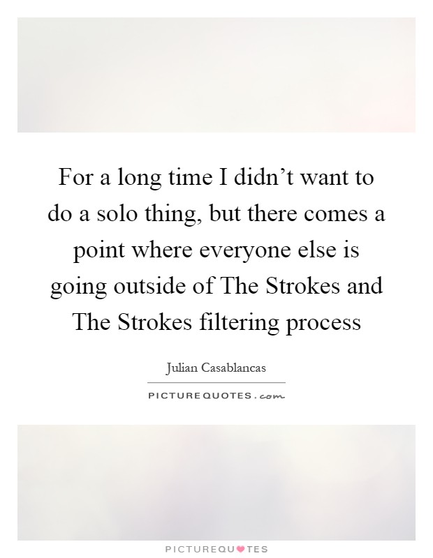 For a long time I didn't want to do a solo thing, but there comes a point where everyone else is going outside of The Strokes and The Strokes filtering process Picture Quote #1
