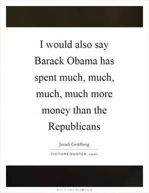 I would also say Barack Obama has spent much, much, much, much more money than the Republicans Picture Quote #1