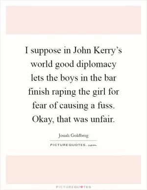 I suppose in John Kerry’s world good diplomacy lets the boys in the bar finish raping the girl for fear of causing a fuss. Okay, that was unfair Picture Quote #1