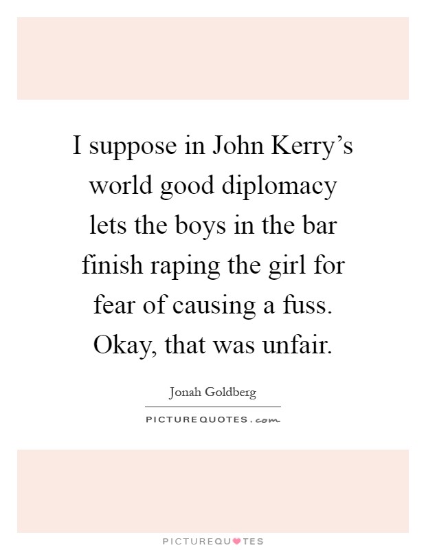 I suppose in John Kerry's world good diplomacy lets the boys in the bar finish raping the girl for fear of causing a fuss. Okay, that was unfair Picture Quote #1