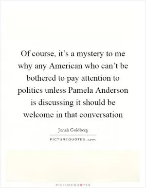 Of course, it’s a mystery to me why any American who can’t be bothered to pay attention to politics unless Pamela Anderson is discussing it should be welcome in that conversation Picture Quote #1