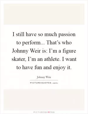 I still have so much passion to perform... That’s who Johnny Weir is: I’m a figure skater, I’m an athlete. I want to have fun and enjoy it Picture Quote #1