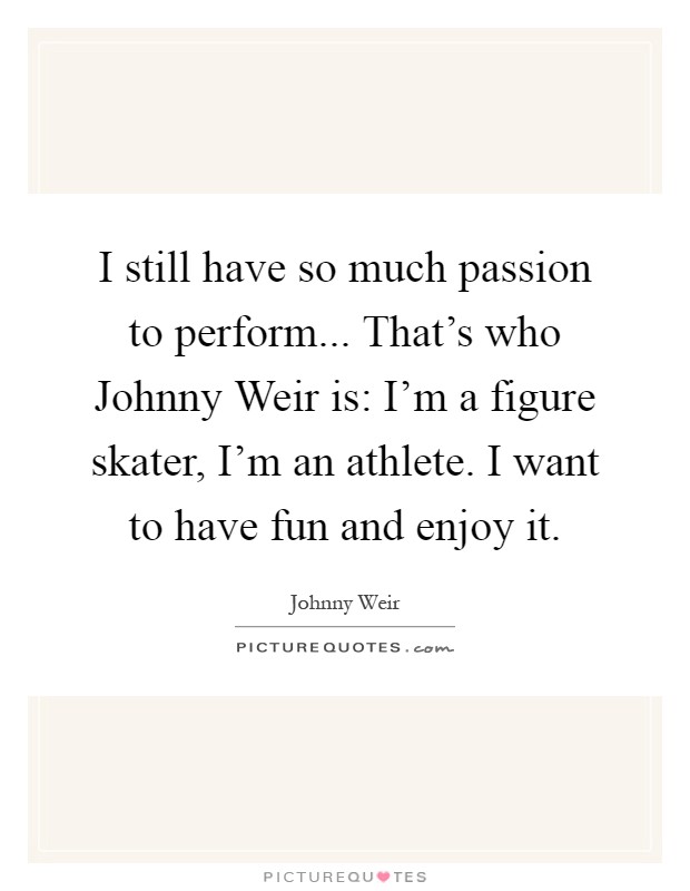 I still have so much passion to perform... That's who Johnny Weir is: I'm a figure skater, I'm an athlete. I want to have fun and enjoy it Picture Quote #1