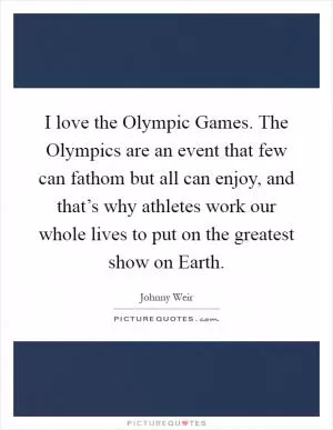 I love the Olympic Games. The Olympics are an event that few can fathom but all can enjoy, and that’s why athletes work our whole lives to put on the greatest show on Earth Picture Quote #1
