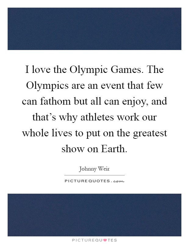 I love the Olympic Games. The Olympics are an event that few can fathom but all can enjoy, and that's why athletes work our whole lives to put on the greatest show on Earth Picture Quote #1