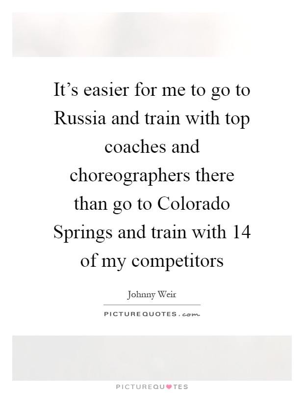 It's easier for me to go to Russia and train with top coaches and choreographers there than go to Colorado Springs and train with 14 of my competitors Picture Quote #1