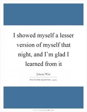 I showed myself a lesser version of myself that night, and I’m glad I learned from it Picture Quote #1