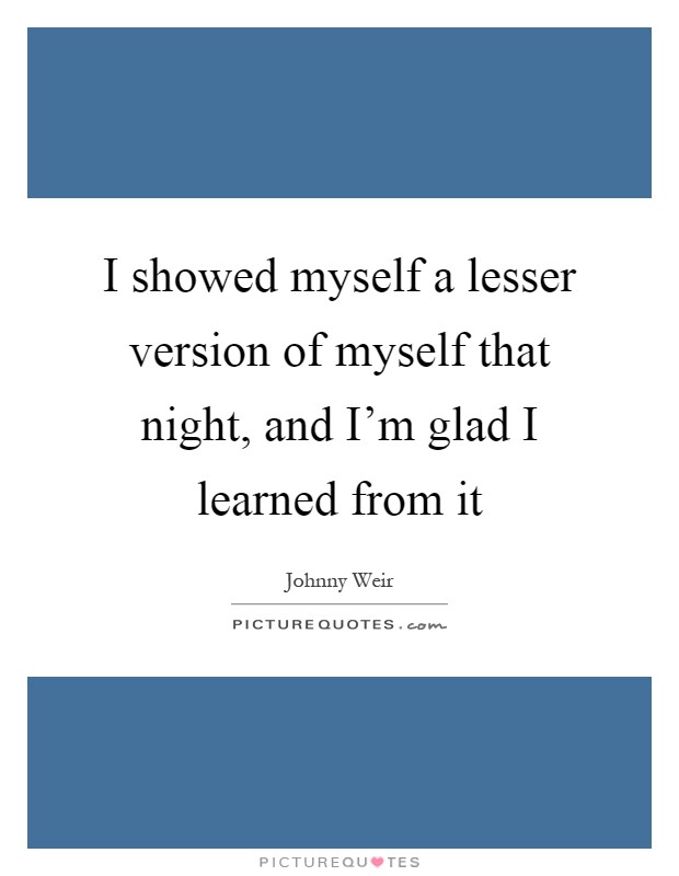 I showed myself a lesser version of myself that night, and I'm glad I learned from it Picture Quote #1