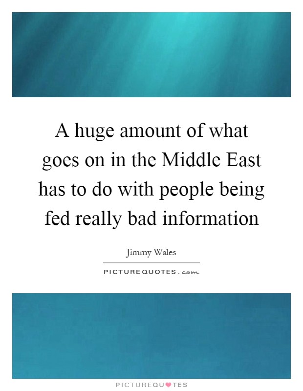 A huge amount of what goes on in the Middle East has to do with people being fed really bad information Picture Quote #1