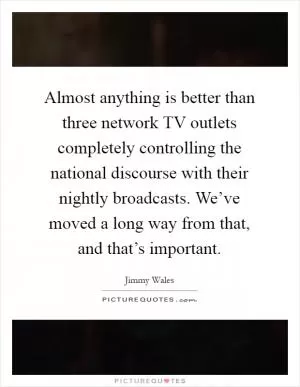 Almost anything is better than three network TV outlets completely controlling the national discourse with their nightly broadcasts. We’ve moved a long way from that, and that’s important Picture Quote #1