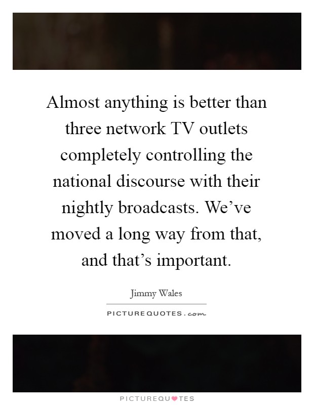 Almost anything is better than three network TV outlets completely controlling the national discourse with their nightly broadcasts. We've moved a long way from that, and that's important Picture Quote #1