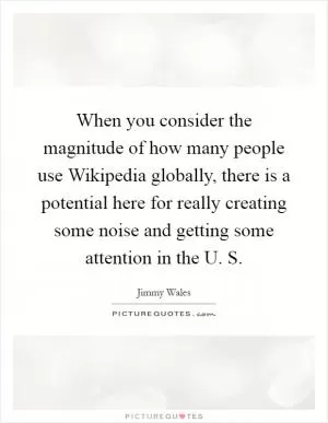When you consider the magnitude of how many people use Wikipedia globally, there is a potential here for really creating some noise and getting some attention in the U. S Picture Quote #1