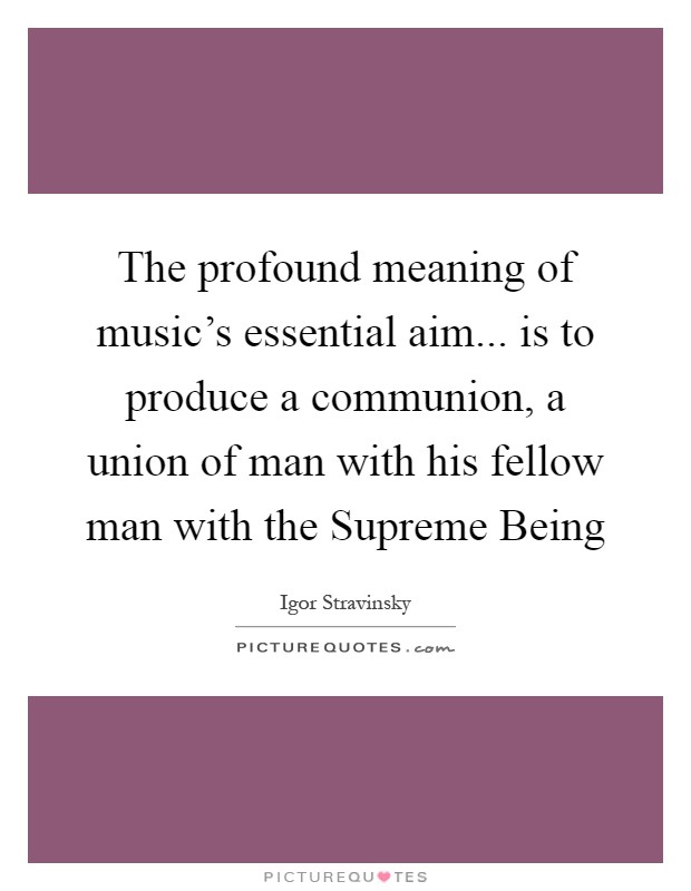 The profound meaning of music’s essential aim... is to produce a communion, a union of man with his fellow man with the Supreme Being Picture Quote #1