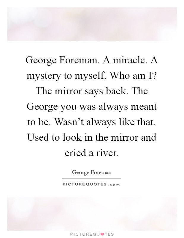 George Foreman. A miracle. A mystery to myself. Who am I? The mirror says back. The George you was always meant to be. Wasn't always like that. Used to look in the mirror and cried a river Picture Quote #1
