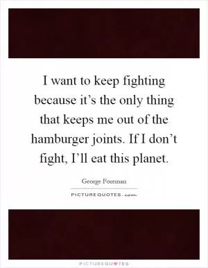 I want to keep fighting because it’s the only thing that keeps me out of the hamburger joints. If I don’t fight, I’ll eat this planet Picture Quote #1