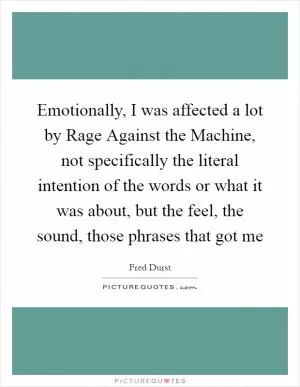 Emotionally, I was affected a lot by Rage Against the Machine, not specifically the literal intention of the words or what it was about, but the feel, the sound, those phrases that got me Picture Quote #1