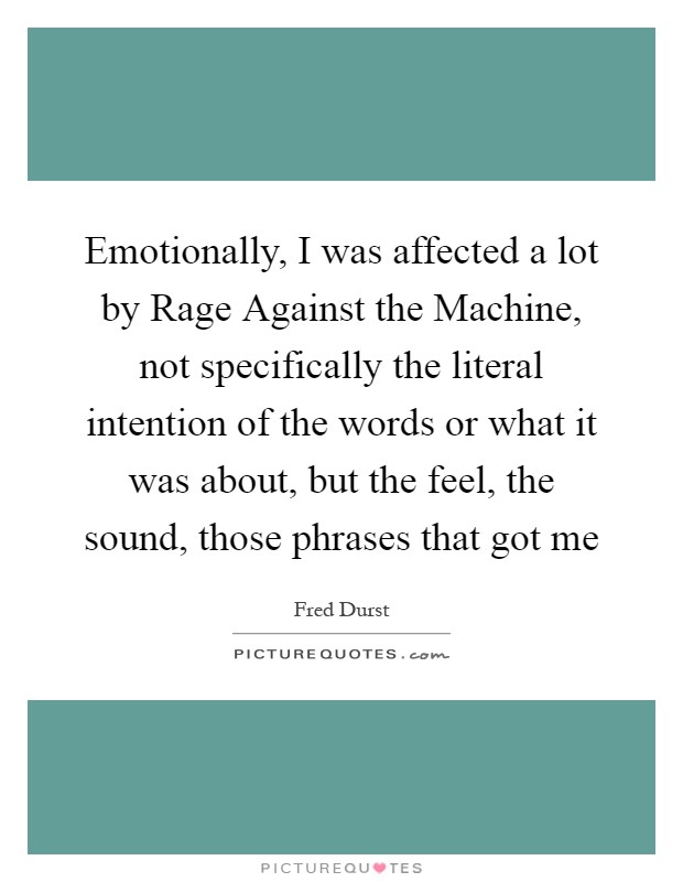 Emotionally, I was affected a lot by Rage Against the Machine, not specifically the literal intention of the words or what it was about, but the feel, the sound, those phrases that got me Picture Quote #1