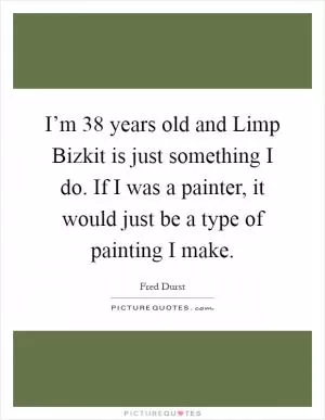 I’m 38 years old and Limp Bizkit is just something I do. If I was a painter, it would just be a type of painting I make Picture Quote #1