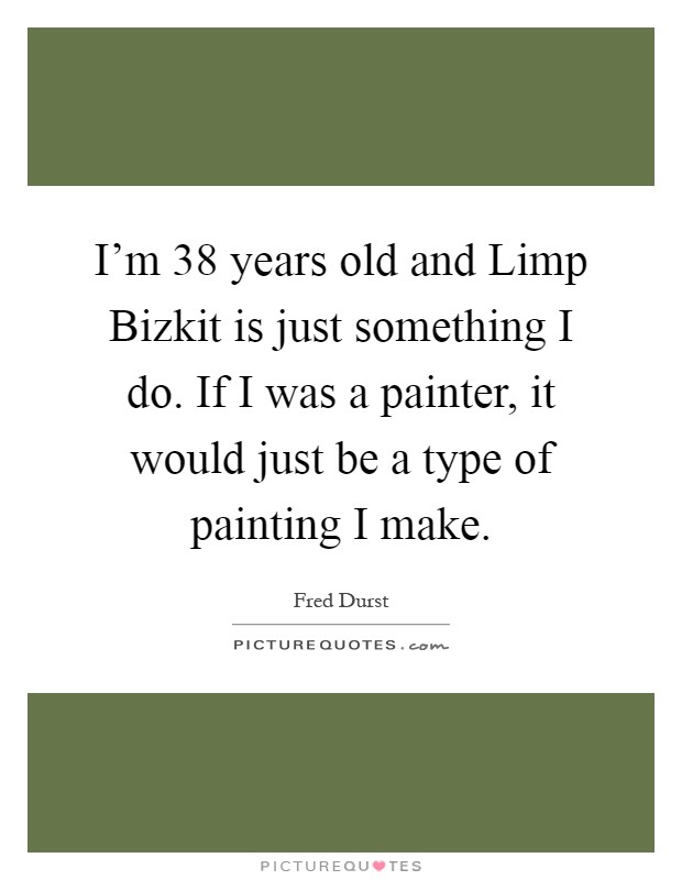 I'm 38 years old and Limp Bizkit is just something I do. If I was a painter, it would just be a type of painting I make Picture Quote #1
