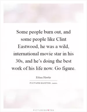 Some people burn out, and some people like Clint Eastwood, he was a wild, international movie star in his 30s, and he’s doing the best work of his life now. Go figure Picture Quote #1