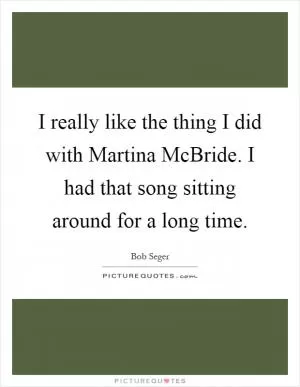 I really like the thing I did with Martina McBride. I had that song sitting around for a long time Picture Quote #1