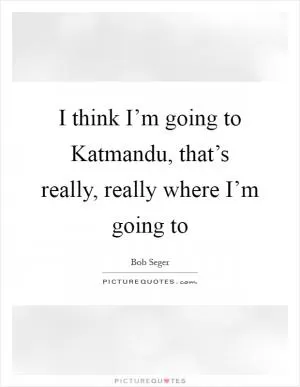 I think I’m going to Katmandu, that’s really, really where I’m going to Picture Quote #1