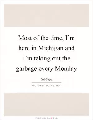 Most of the time, I’m here in Michigan and I’m taking out the garbage every Monday Picture Quote #1