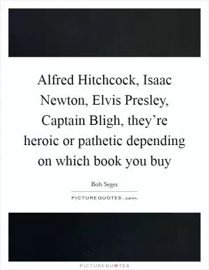 Alfred Hitchcock, Isaac Newton, Elvis Presley, Captain Bligh, they’re heroic or pathetic depending on which book you buy Picture Quote #1