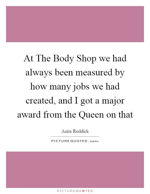 At The Body Shop we had always been measured by how many jobs we had created, and I got a major award from the Queen on that Picture Quote #1
